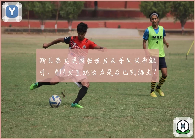 斯瓦泰克更换教练后反手失误率飙升，WTA女皇统治力是否已到拐点？