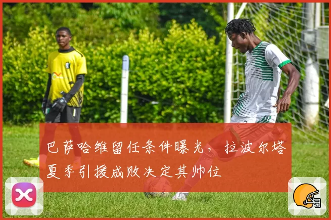 巴萨哈维留任条件曝光，拉波尔塔夏季引援成败决定其帅位