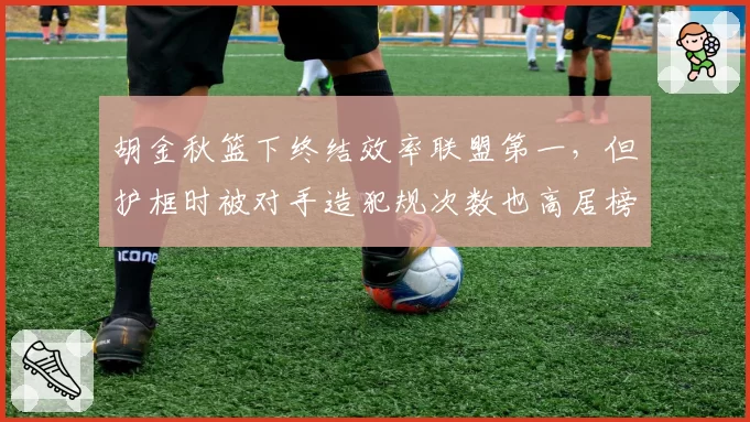 胡金秋篮下终结效率联盟第一,但护框时被对手造犯规次数也高居榜首,值不值?