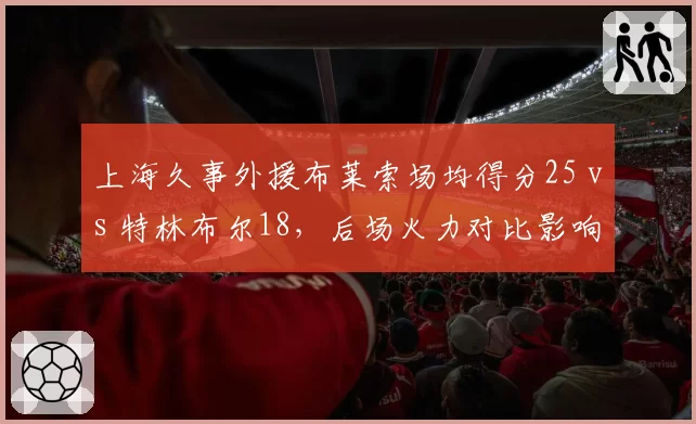 上海久事外援布莱索场均得分25 vs 特林布尔18，后场火力对比影响排名