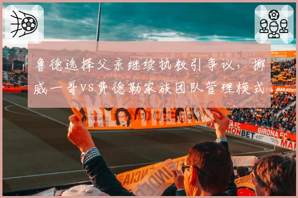 鲁德选择父亲继续执教引争议,挪威一哥vs费德勒家族团队管理模式对比