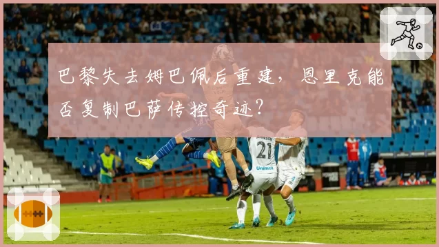巴黎失去姆巴佩后重建,恩里克能否复制巴萨传控奇迹?