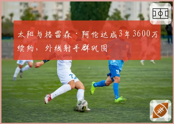 太阳与格雷森·阿伦达成3年3600万续约,外线射手群巩固