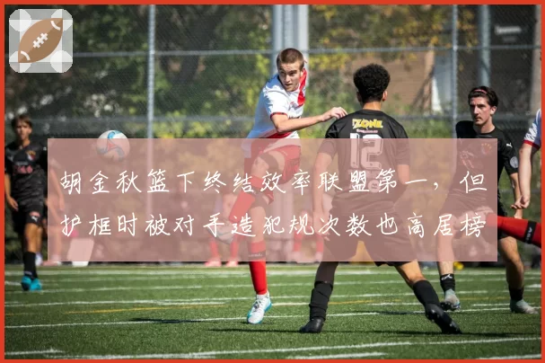 胡金秋篮下终结效率联盟第一，但护框时被对手造犯规次数也高居榜首，值不值？