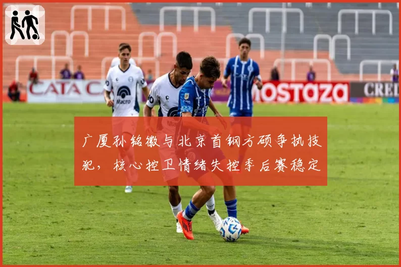 广厦孙铭徽与北京首钢方硕争执技犯,核心控卫情绪失控季后赛稳定性存疑。