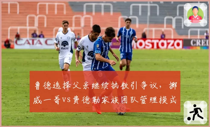 鲁德选择父亲继续执教引争议,挪威一哥vs费德勒家族团队管理模式对比