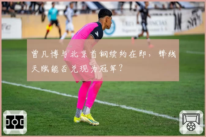 曾凡博与北京首钢续约在即，锋线天赋能否兑现为冠军？
