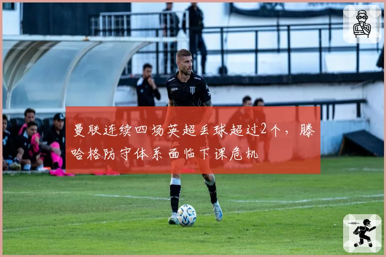 曼联连续四场英超丢球超过2个,滕哈格防守体系面临下课危机