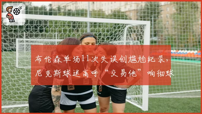布伦森单场11次失误创尴尬纪录,尼克斯球迷高呼“交易他”响彻球馆