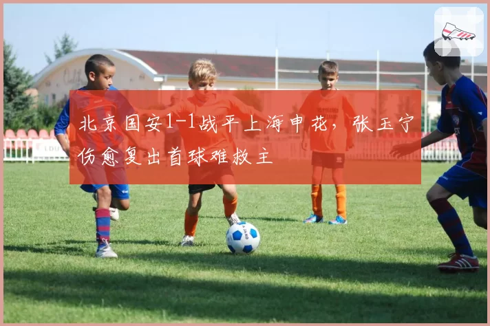北京国安1-1战平上海申花，张玉宁伤愈复出首球难救主