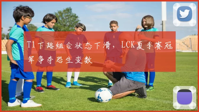 T1下路组合状态下滑,LCK夏季赛冠军争夺恐生变数