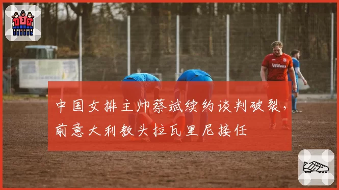 中国女排主帅蔡斌续约谈判破裂，前意大利教头拉瓦里尼接任
