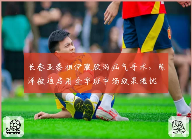 长春亚泰祖伊腹股沟疝气手术，陈洋被迫启用全华班中场效果堪忧