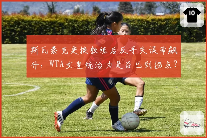 斯瓦泰克更换教练后反手失误率飙升，WTA女皇统治力是否已到拐点？