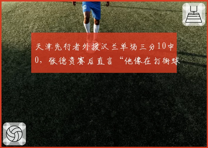 天津先行者外援汉兰单场三分10中0，张德贵赛后直言“他像在打街球”