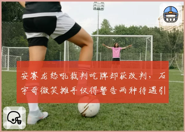 安赛龙怒吼裁判吃牌却获改判，石宇奇微笑摊手仅得警告两种待遇引热议__br_