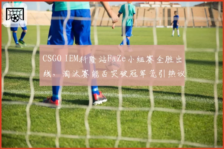 CSGO IEM科隆站FaZe小组赛全胜出线，淘汰赛能否突破冠军荒引热议