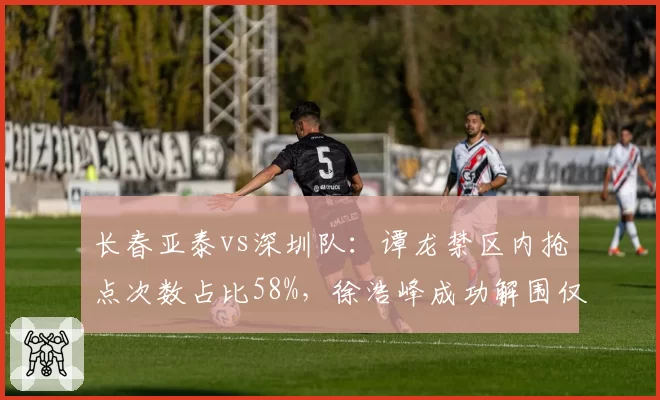 长春亚泰vs深圳队:谭龙禁区内抢点次数占比58%,徐浩峰成功解围仅2次