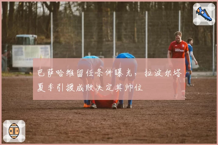 巴萨哈维留任条件曝光,拉波尔塔夏季引援成败决定其帅位