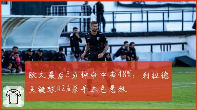 欧文最后5分钟命中率48%，利拉德关键球42%杀手本色悬殊