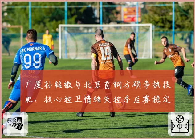 广厦孙铭徽与北京首钢方硕争执技犯，核心控卫情绪失控季后赛稳定性存疑。