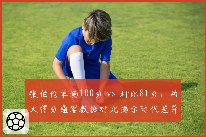 张伯伦单场100分 vs 科比81分，两大得分盛宴数据对比揭示时代差异