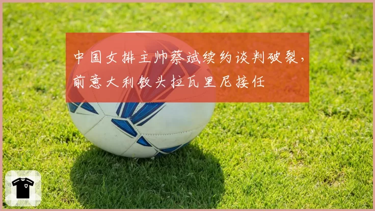 中国女排主帅蔡斌续约谈判破裂,前意大利教头拉瓦里尼接任