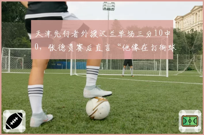 天津先行者外援汉兰单场三分10中0,张德贵赛后直言“他像在打街球”