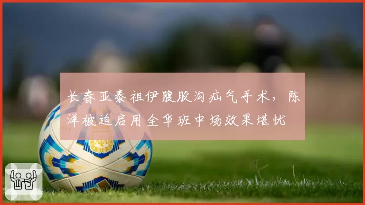 长春亚泰祖伊腹股沟疝气手术,陈洋被迫启用全华班中场效果堪忧