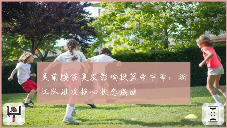 吴前腰伤复发影响投篮命中率,浙江队进攻核心状态成谜