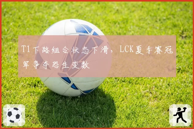 T1下路组合状态下滑,LCK夏季赛冠军争夺恐生变数