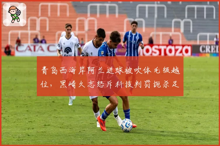 青岛西海岸阿兰进球被吹体毛级越位，黑崎久志怒斥科技判罚扼杀足球激情