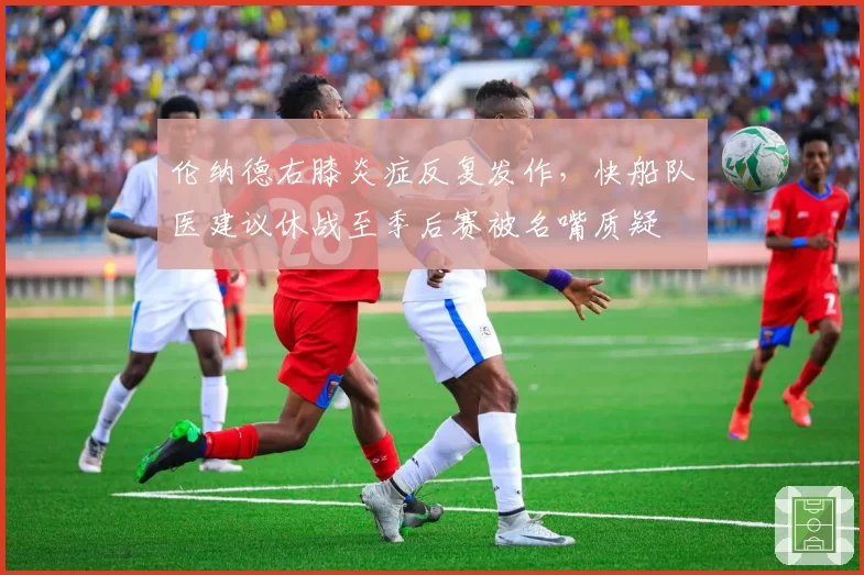伦纳德右膝炎症反复发作,快船队医建议休战至季后赛被名嘴质疑