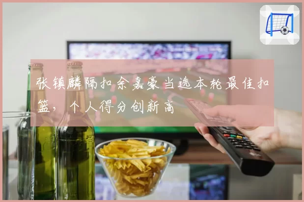 张镇麟隔扣余嘉豪当选本轮最佳扣篮,个人得分创新高