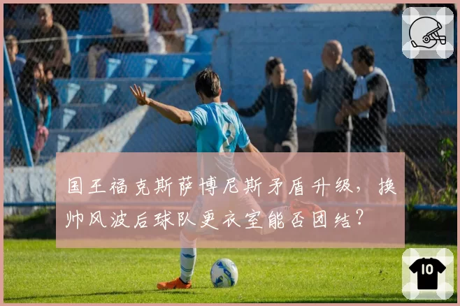 国王福克斯萨博尼斯矛盾升级，换帅风波后球队更衣室能否团结？