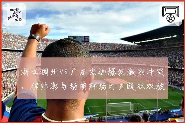 浙江稠州vs广东宏远爆发激烈冲突,程帅澎与胡明轩场内互殴双双被驱逐
